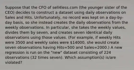 Suppose that the CFO of sell4less.com (the younger sister of the CEO) decides to construct a dataset using daily observations on Sales and Hits. Unfortunately, no record was kept on a day-by-day basis, so she instead creates the daily observations from the weekly observations. In particular, she takes the weekly values, divides them by seven, and creates seven identical daily observations using those values. (For example, if weekly Hits were 3500 and weekly sales were 14000, she would create seven observations having Hits=500 and Sales=2000.) A new regression is run on the "new" dataset consisting of 224 observations (32 times seven). Which assumption(s) is/are violated?