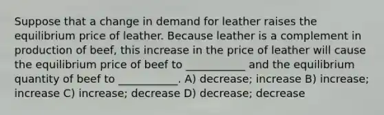 Suppose that a change in demand for leather raises the equilibrium price of leather. Because leather is a complement in production of beef, this increase in the price of leather will cause the equilibrium price of beef to ___________ and the equilibrium quantity of beef to ___________. A) decrease; increase B) increase; increase C) increase; decrease D) decrease; decrease