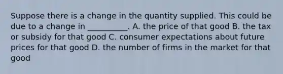 Suppose there is a change in the quantity supplied. This could be due to a change in __________. A. the price of that good B. the tax or subsidy for that good C. consumer expectations about future prices for that good D. the number of firms in the market for that good