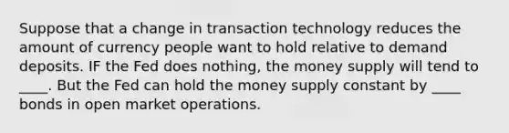 Suppose that a change in transaction technology reduces the amount of currency people want to hold relative to demand deposits. IF the Fed does nothing, the money supply will tend to ____. But the Fed can hold the money supply constant by ____ bonds in open market operations.