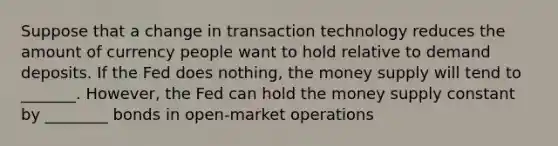 Suppose that a change in transaction technology reduces the amount of currency people want to hold relative to demand deposits. If the Fed does nothing, the money supply will tend to _______. However, the Fed can hold the money supply constant by ________ bonds in open-market operations