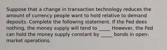 Suppose that a change in transaction technology reduces the amount of currency people want to hold relative to demand deposits. Complete the following statement. If the Fed does nothing, the money supply will tend to _____ However, the Fed can hold the money supply constant by _____ bonds in open-market operations.