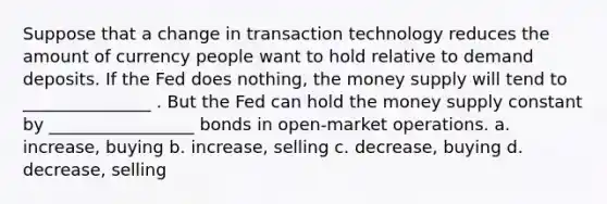 Suppose that a change in transaction technology reduces the amount of currency people want to hold relative to demand deposits. If the Fed does nothing, the money supply will tend to _______________ . But the Fed can hold the money supply constant by _________________ bonds in open-market operations. a. increase, buying b. increase, selling c. decrease, buying d. decrease, selling