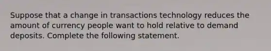 Suppose that a change in transactions technology reduces the amount of currency people want to hold relative to demand deposits. Complete the following statement.