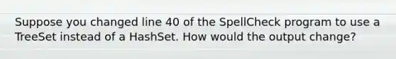 Suppose you changed line 40 of the SpellCheck program to use a TreeSet instead of a HashSet. How would the output change?