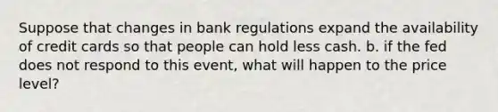 Suppose that changes in bank regulations expand the availability of credit cards so that people can hold less cash. b. if the fed does not respond to this event, what will happen to the price level?