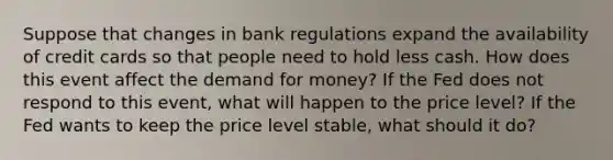 Suppose that changes in bank regulations expand the availability of credit cards so that people need to hold less cash. How does this event affect the demand for money? If the Fed does not respond to this event, what will happen to the price level? If the Fed wants to keep the price level stable, what should it do?