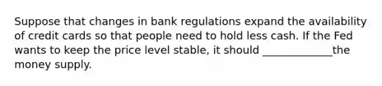 Suppose that changes in bank regulations expand the availability of credit cards so that people need to hold less cash. If the Fed wants to keep the price level stable, it should _____________the money supply.