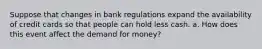 Suppose that changes in bank regulations expand the availability of credit cards so that people can hold less cash. a. How does this event affect the demand for money?