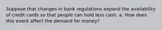 Suppose that changes in bank regulations expand the availability of credit cards so that people can hold less cash. a. How does this event affect the demand for money?