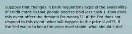 Suppose that changes in bank regulations expand the availability of credit cards so that people need to hold less cash.1. How does this event affect the demand for money?2. If the Fed does not respond to this event, what will happen to the price level?3. If the Fed wants to keep the price level stable, what should it do?