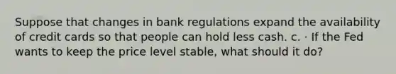 Suppose that changes in bank regulations expand the availability of credit cards so that people can hold less cash. c. · If the Fed wants to keep the price level stable, what should it do?