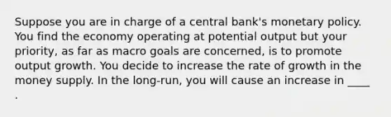 Suppose you are in charge of a central bank's <a href='https://www.questionai.com/knowledge/kEE0G7Llsx-monetary-policy' class='anchor-knowledge'>monetary policy</a>. You find the economy operating at potential output but your priority, as far as macro goals are concerned, is to promote output growth. You decide to increase the rate of growth in the money supply. In the long-run, you will cause an increase in ____ .