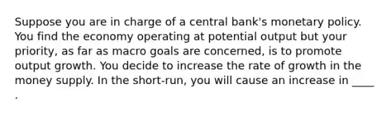 Suppose you are in charge of a central bank's monetary policy. You find the economy operating at potential output but your priority, as far as macro goals are concerned, is to promote output growth. You decide to increase the rate of growth in the money supply. In the short-run, you will cause an increase in ____ .