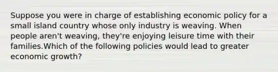 Suppose you were in charge of establishing economic policy for a small island country whose only industry is weaving. When people aren't weaving, they're enjoying leisure time with their families.Which of the following policies would lead to greater economic growth?