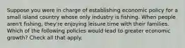 Suppose you were in charge of establishing economic policy for a small island country whose only industry is fishing. When people aren't fishing, they're enjoying leisure time with their families. Which of the following policies would lead to greater economic growth? Check all that apply.