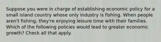 Suppose you were in charge of establishing <a href='https://www.questionai.com/knowledge/kWbX8L76Bu-economic-policy' class='anchor-knowledge'>economic policy</a> for a small island country whose only industry is fishing. When people aren't fishing, they're enjoying leisure time with their families. Which of the following policies would lead to greater economic growth? Check all that apply.