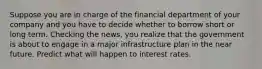 Suppose you are in charge of the financial department of your company and you have to decide whether to borrow short or long term. Checking the​ news, you realize that the government is about to engage in a major infrastructure plan in the near future. Predict what will happen to interest rates.