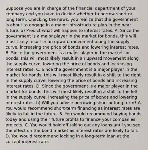 Suppose you are in charge of the financial department of your company and you have to decide whether to borrow short or long term. Checking the​ news, you realize that the government is about to engage in a major infrastructure plan in the near future. a) Predict what will happen to interest rates. A. Since the government is a major player in the market for​ bonds, this will most likely result in an upward movement along the supply​ curve, increasing the price of bonds and lowering interest rates. B. Since the government is a major player in the market for​ bonds, this will most likely result in an upward movement along the supply​ curve, lowering the price of bonds and increasing interest rates. C. Since the government is a major player in the market for​ bonds, this will most likely result in a shift to the right in the supply​ curve, lowering the price of bonds and increasing interest rates. D. Since the government is a major player in the market for​ bonds, this will most likely result in a shift to the left in the supply​ curve, increasing the price of bonds and lowering interest rates. b) Will you advise borrowing short or long​ term? A. You would recommend​ short-term financing as interest rates are likely to fall in the future. B. You would recommend buying bonds today and using their future profits to finance your companies projects. C. You would hold off taking out any loans until you see the effect on the bond market as interest rates are likely to fall. D. You would recommend locking in a​ long-term loan at the current interest rate.