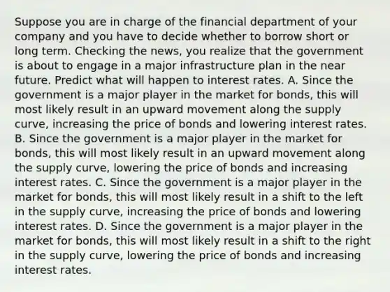 Suppose you are in charge of the financial department of your company and you have to decide whether to borrow short or long term. Checking the​ news, you realize that the government is about to engage in a major infrastructure plan in the near future. Predict what will happen to interest rates. A. Since the government is a major player in the market for​ bonds, this will most likely result in an upward movement along the supply​ curve, increasing the price of bonds and lowering interest rates. B. Since the government is a major player in the market for​ bonds, this will most likely result in an upward movement along the supply​ curve, lowering the price of bonds and increasing interest rates. C. Since the government is a major player in the market for​ bonds, this will most likely result in a shift to the left in the supply​ curve, increasing the price of bonds and lowering interest rates. D. Since the government is a major player in the market for​ bonds, this will most likely result in a shift to the right in the supply​ curve, lowering the price of bonds and increasing interest rates.