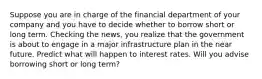 Suppose you are in charge of the financial department of your company and you have to decide whether to borrow short or long term. Checking the news, you realize that the government is about to engage in a major infrastructure plan in the near future. Predict what will happen to interest rates. Will you advise borrowing short or long term?