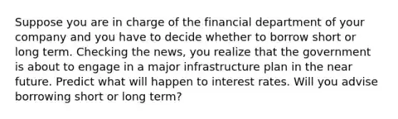 Suppose you are in charge of the financial department of your company and you have to decide whether to borrow short or long term. Checking the news, you realize that the government is about to engage in a major infrastructure plan in <a href='https://www.questionai.com/knowledge/k3kaQH73w3-the-near-future' class='anchor-knowledge'>the near future</a>. Predict what will happen to <a href='https://www.questionai.com/knowledge/kUDTXKmzs3-interest-rates' class='anchor-knowledge'>interest rates</a>. Will you advise borrowing short or long term?