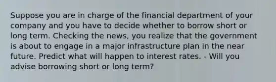 Suppose you are in charge of the financial department of your company and you have to decide whether to borrow short or long term. Checking the​ news, you realize that the government is about to engage in a major infrastructure plan in the near future. Predict what will happen to interest rates. - Will you advise borrowing short or long​ term?