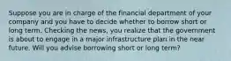 Suppose you are in charge of the financial department of your company and you have to decide whether to borrow short or long term. Checking the​ news, you realize that the government is about to engage in a major infrastructure plan in the near future. Will you advise borrowing short or long​ term?