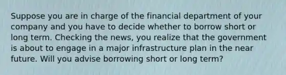 Suppose you are in charge of the financial department of your company and you have to decide whether to borrow short or long term. Checking the​ news, you realize that the government is about to engage in a major infrastructure plan in the near future. Will you advise borrowing short or long​ term?