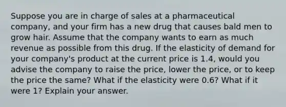 Suppose you are in charge of sales at a pharmaceutical company, and your firm has a new drug that causes bald men to grow hair. Assume that the company wants to earn as much revenue as possible from this drug. If the elasticity of demand for your company's product at the current price is 1.4, would you advise the company to raise the price, lower the price, or to keep the price the same? What if the elasticity were 0.6? What if it were 1? Explain your answer.