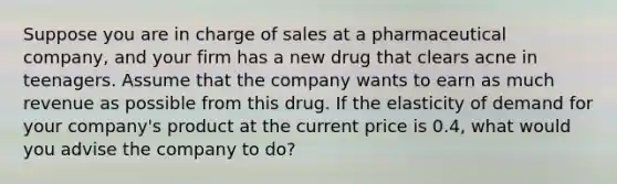 Suppose you are in charge of sales at a pharmaceutical company, and your firm has a new drug that clears acne in teenagers. Assume that the company wants to earn as much revenue as possible from this drug. If the elasticity of demand for your company's product at the current price is 0.4, what would you advise the company to do?