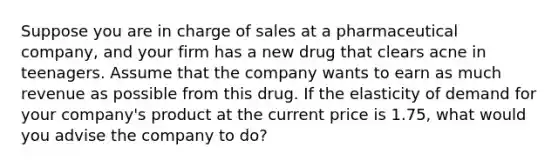 Suppose you are in charge of sales at a pharmaceutical company, and your firm has a new drug that clears acne in teenagers. Assume that the company wants to earn as much revenue as possible from this drug. If the elasticity of demand for your company's product at the current price is 1.75, what would you advise the company to do?