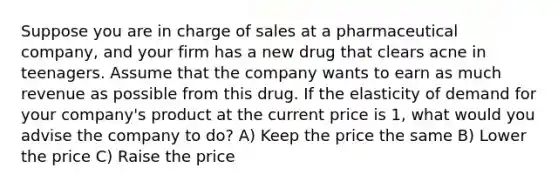 Suppose you are in charge of sales at a pharmaceutical company, and your firm has a new drug that clears acne in teenagers. Assume that the company wants to earn as much revenue as possible from this drug. If the elasticity of demand for your company's product at the current price is 1, what would you advise the company to do? A) Keep the price the same B) Lower the price C) Raise the price