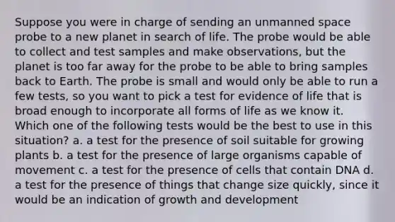 Suppose you were in charge of sending an unmanned space probe to a new planet in search of life. The probe would be able to collect and test samples and make observations, but the planet is too far away for the probe to be able to bring samples back to Earth. The probe is small and would only be able to run a few tests, so you want to pick a test for evidence of life that is broad enough to incorporate all forms of life as we know it. Which one of the following tests would be the best to use in this situation? a. a test for the presence of soil suitable for growing plants b. a test for the presence of large organisms capable of movement c. a test for the presence of cells that contain DNA d. a test for the presence of things that change size quickly, since it would be an indication of growth and development