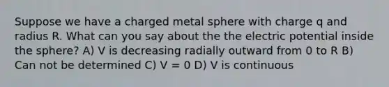 Suppose we have a charged metal sphere with charge q and radius R. What can you say about the the electric potential inside the sphere? A) V is decreasing radially outward from 0 to R B) Can not be determined C) V = 0 D) V is continuous