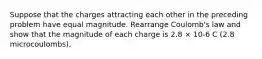 Suppose that the charges attracting each other in the preceding problem have equal magnitude. Rearrange Coulomb's law and show that the magnitude of each charge is 2.8 × 10-6 C (2.8 microcoulombs).