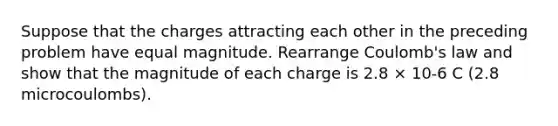 Suppose that the charges attracting each other in the preceding problem have equal magnitude. Rearrange Coulomb's law and show that the magnitude of each charge is 2.8 × 10-6 C (2.8 microcoulombs).