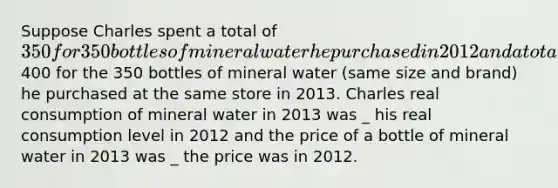 Suppose Charles spent a total of 350 for 350 bottles of mineral water he purchased in 2012 and a total of400 for the 350 bottles of mineral water (same size and brand) he purchased at the same store in 2013. Charles real consumption of mineral water in 2013 was _ his real consumption level in 2012 and the price of a bottle of mineral water in 2013 was _ the price was in 2012.