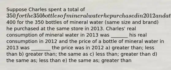 Suppose Charles spent a total of 350 for the 350 bottles of mineral water he purchased in 2012 and a total of400 for the 350 bottles of mineral water (same size and brand) he purchased at the same store in 2013. Charles' real consumption of mineral water in 2013 was _______ his real consumption in 2012 and the price of a bottle of mineral water in 2013 was ________ the price was in 2012 a) <a href='https://www.questionai.com/knowledge/ktgHnBD4o3-greater-than' class='anchor-knowledge'>greater than</a>; <a href='https://www.questionai.com/knowledge/k7BtlYpAMX-less-than' class='anchor-knowledge'>less than</a> b) greater than; the same as c) less than; greater than d) the same as; less than e) the same as; greater than