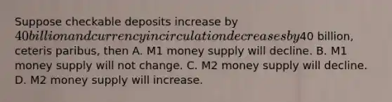 Suppose checkable deposits increase by 40 billion and currency in circulation decreases by40 billion, ceteris paribus, then A. M1 money supply will decline. B. M1 money supply will not change. C. M2 money supply will decline. D. M2 money supply will increase.