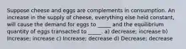 Suppose cheese and eggs are complements in consumption. An increase in the supply of cheese, everything else held constant, will cause the demand for eggs to _____ and the equilibrium quantity of eggs transacted to _____. a) decrease; increase b) Increase; increase c) Increase; decrease d) Decrease; decrease