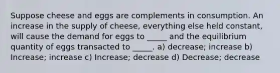 Suppose cheese and eggs are complements in consumption. An increase in the supply of cheese, everything else held constant, will cause the demand for eggs to _____ and the equilibrium quantity of eggs transacted to _____. a) decrease; increase b) Increase; increase c) Increase; decrease d) Decrease; decrease