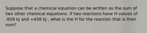 Suppose that a chemical equation can be written as the sum of two other chemical equations. If two reactions have H values of -658 kJ and +458 kJ , what is the H for the reaction that is their sum?