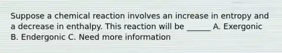 Suppose a chemical reaction involves an increase in entropy and a decrease in enthalpy. This reaction will be ______ A. Exergonic B. Endergonic C. Need more information