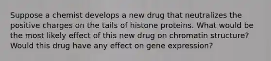 Suppose a chemist develops a new drug that neutralizes the positive charges on the tails of histone proteins. What would be the most likely effect of this new drug on chromatin structure? Would this drug have any effect on gene expression?