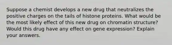 Suppose a chemist develops a new drug that neutralizes the positive charges on the tails of histone proteins. What would be the most likely effect of this new drug on chromatin structure? Would this drug have any effect on gene expression? Explain your answers.