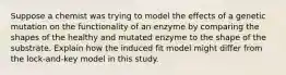 Suppose a chemist was trying to model the effects of a genetic mutation on the functionality of an enzyme by comparing the shapes of the healthy and mutated enzyme to the shape of the substrate. Explain how the induced fit model might differ from the lock-and-key model in this study.