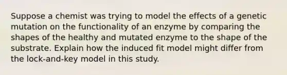 Suppose a chemist was trying to model the effects of a genetic mutation on the functionality of an enzyme by comparing the shapes of the healthy and mutated enzyme to the shape of the substrate. Explain how the induced fit model might differ from the lock-and-key model in this study.