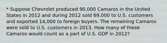 * Suppose Chevrolet produced​ 90,000 Camaros in the United States in 2012 and during 2012 sold​ 69,000 to U.S. customers and exported​ 14,000 to foreign buyers. The remaining Camaros were sold to U.S. customers in 2013. How many of these Camaros would count as a part of U.S. GDP in​ 2012?