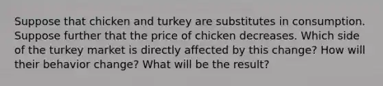 Suppose that chicken and turkey are substitutes in consumption. Suppose further that the price of chicken decreases. Which side of the turkey market is directly affected by this change? How will their behavior change? What will be the result?